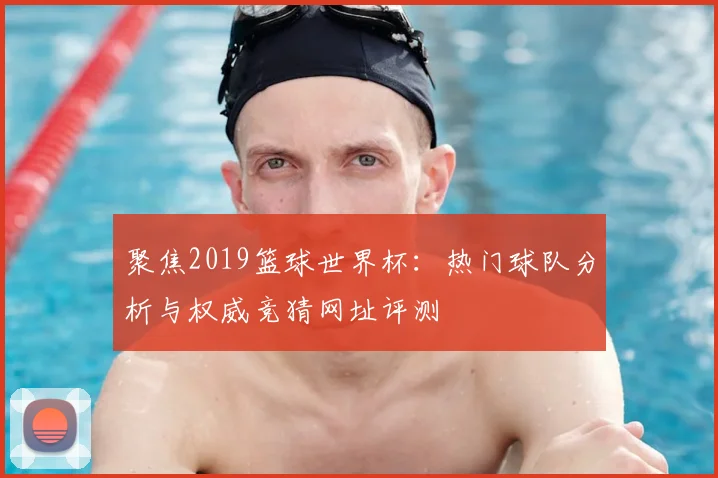 聚焦2019篮球世界杯：热门球队分析与权威竞猜网址评测
