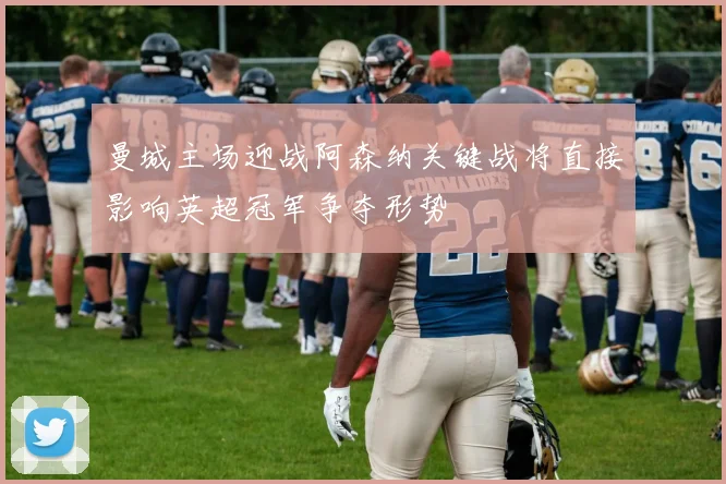 曼城主场迎战阿森纳关键战将直接影响英超冠军争夺形势