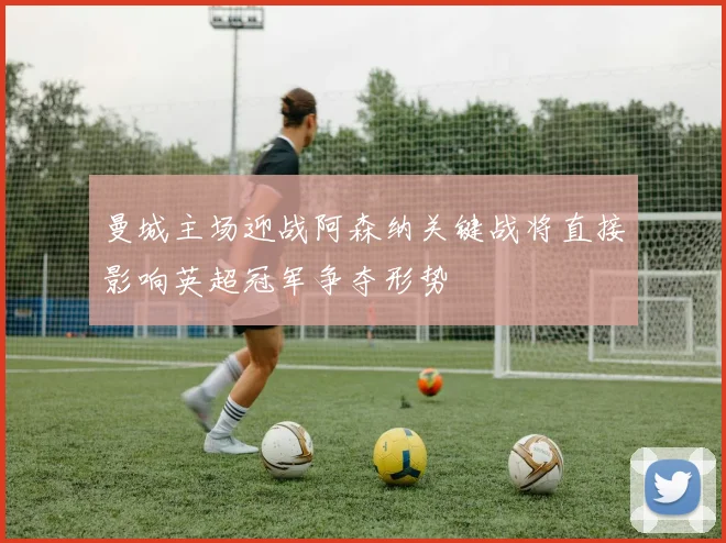 曼城主场迎战阿森纳关键战将直接影响英超冠军争夺形势