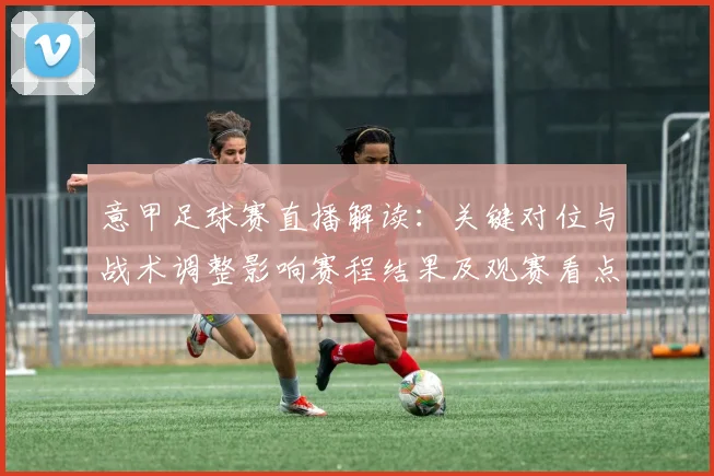 意甲足球赛直播解读：关键对位与战术调整影响赛程结果及观赛看点