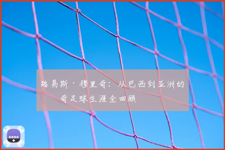 路易斯·穆里奇：从巴西到亚洲的传奇足球生涯全回顾