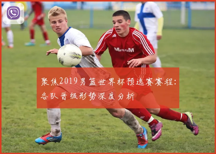 聚焦2019男篮世界杯预选赛赛程：各队晋级形势深度分析