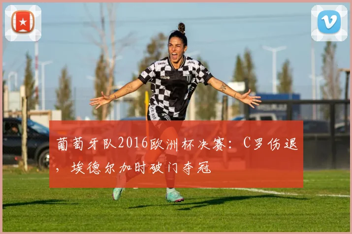 葡萄牙队2016欧洲杯决赛：C罗伤退，埃德尔加时破门夺冠