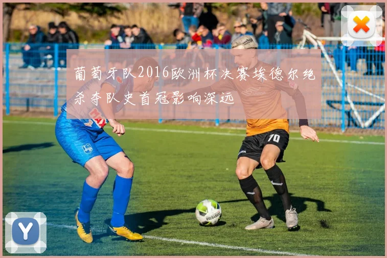 葡萄牙队2016欧洲杯决赛埃德尔绝杀夺队史首冠影响深远