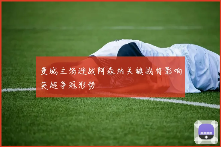 曼城主场迎战阿森纳关键战将影响英超争冠形势