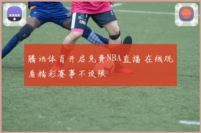 腾讯体育开启免费NBA直播 在线观看精彩赛事不设限
