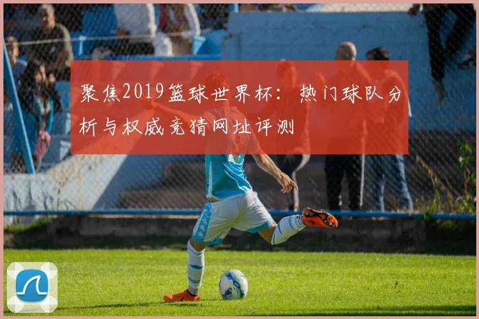 聚焦2019篮球世界杯：热门球队分析与权威竞猜网址评测