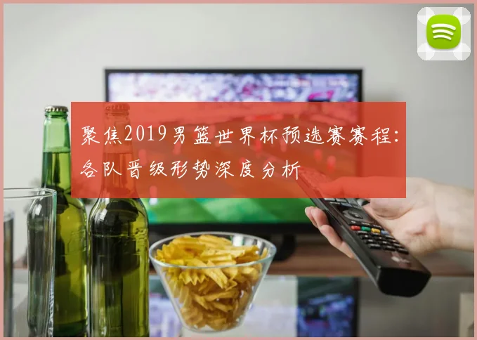 聚焦2019男篮世界杯预选赛赛程：各队晋级形势深度分析