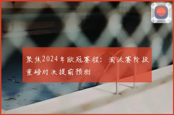 聚焦2024年欧冠赛程：淘汰赛阶段重磅对决提前预测