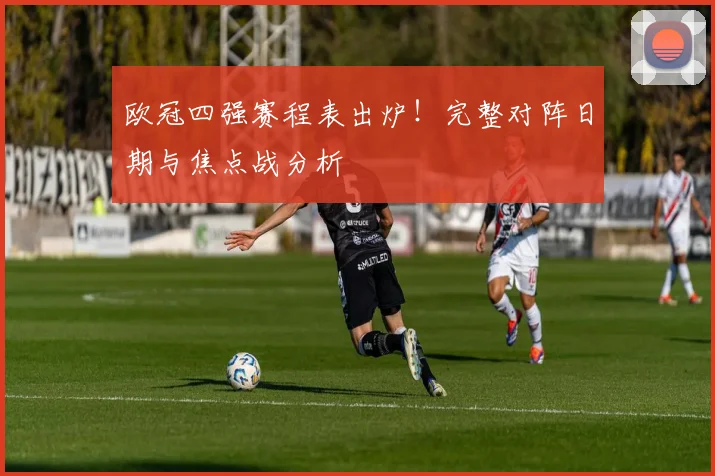 欧冠四强赛程表出炉！完整对阵日期与焦点战分析