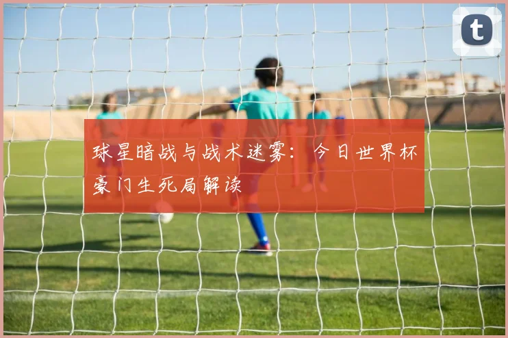 球星暗战与战术迷雾:今日世界杯豪门生死局解读