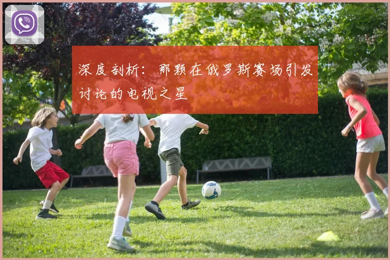 深度剖析:那颗在俄罗斯赛场引发讨论的电视之星