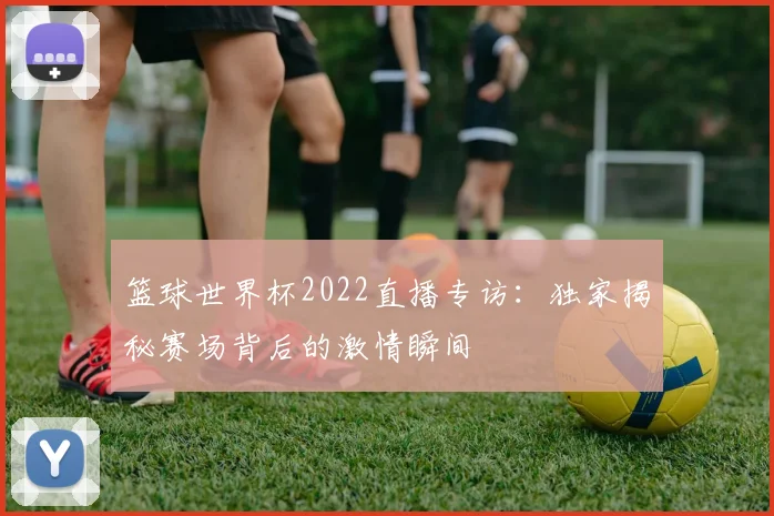 篮球世界杯2022直播专访：独家揭秘赛场背后的激情瞬间