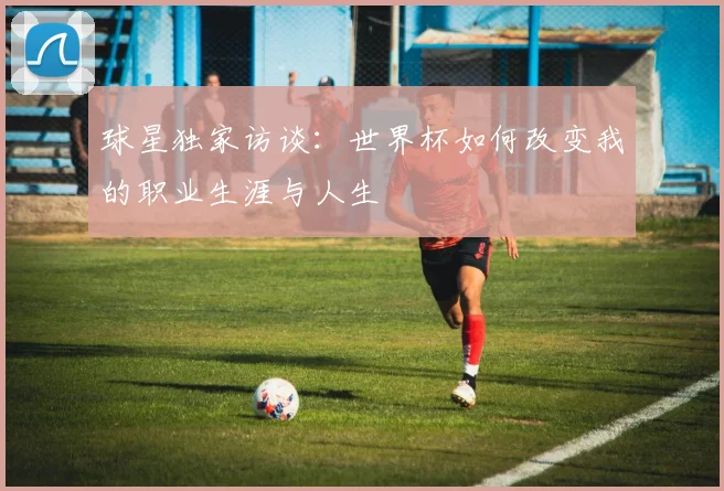 球星独家访谈:世界杯如何改变我的职业生涯与人生