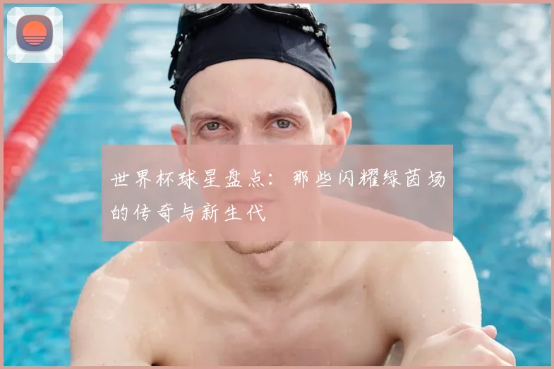 世界杯球星盘点：那些闪耀绿茵场的传奇与新生代