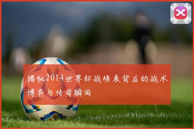 揭秘2014世界杯战绩表背后的战术博弈与传奇瞬间