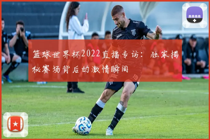 篮球世界杯2022直播专访：独家揭秘赛场背后的激情瞬间