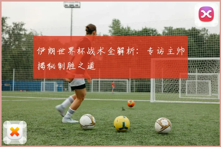 伊朗世界杯战术全解析：专访主帅揭秘制胜之道