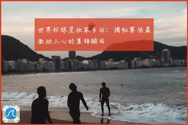 世界杯球星独家专访：揭秘赛场最激动人心的集锦瞬间