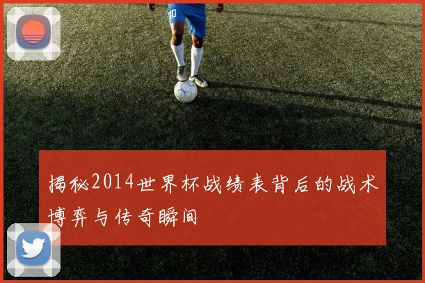 揭秘2014世界杯战绩表背后的战术博弈与传奇瞬间