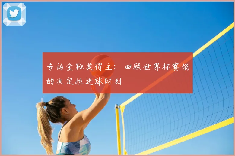 专访金靴奖得主：回顾世界杯赛场的决定性进球时刻