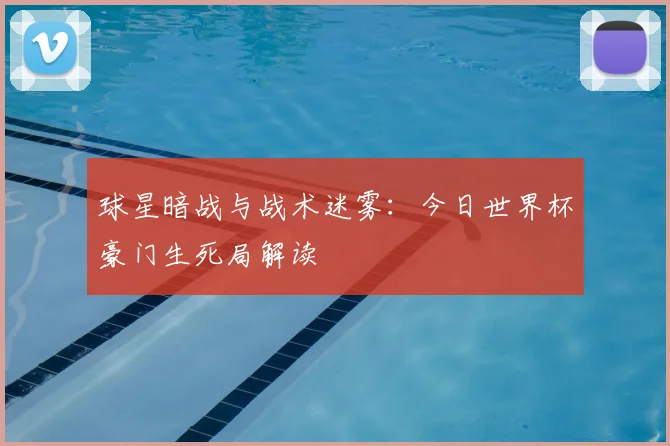 球星暗战与战术迷雾:今日世界杯豪门生死局解读