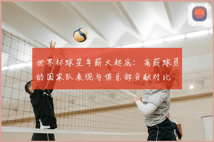 世界杯球星年薪大起底：高薪球员的国家队表现与俱乐部贡献对比