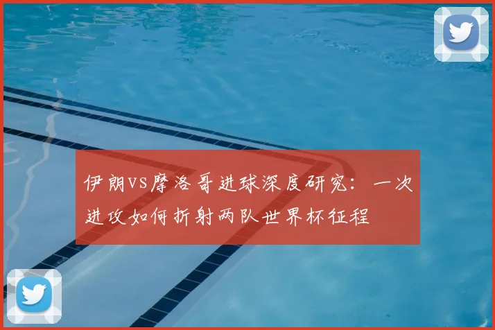 伊朗vs摩洛哥进球深度研究：一次进攻如何折射两队世界杯征程