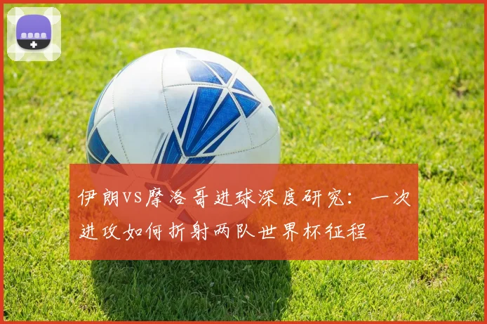 伊朗vs摩洛哥进球深度研究：一次进攻如何折射两队世界杯征程