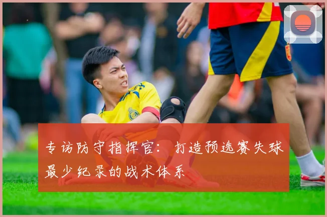 专访防守指挥官：打造预选赛失球最少纪录的战术体系
